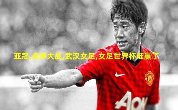 亚冠,点球大战,武汉女足,女足世界杯谁赢了
