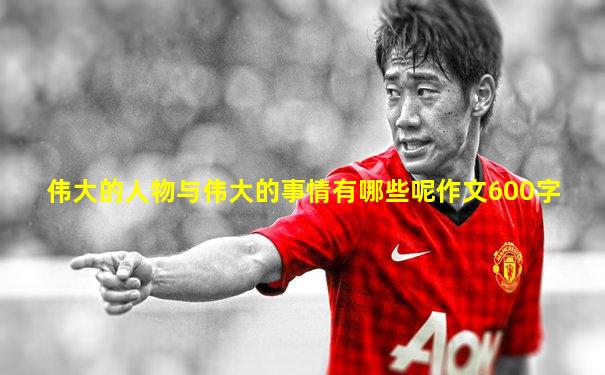 伟大的人物与伟大的事情有哪些呢作文600字