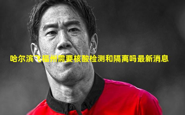 哈尔滨飞福州需要核酸检测和隔离吗最新消息