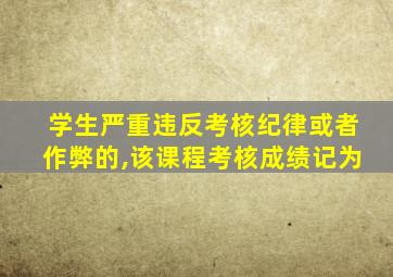 学生严重违反考核纪律或者作弊的,该课程考核成绩记为