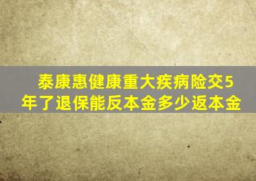 泰康惠健康重大疾病险交5年了退保能反本金多少返本金