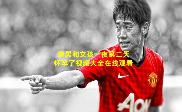 渣男和女孩一夜第二天怀孕了视频大全在线观看