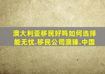 澳大利亚移民好吗如何选择能无忧.移民公司澳臻.中国