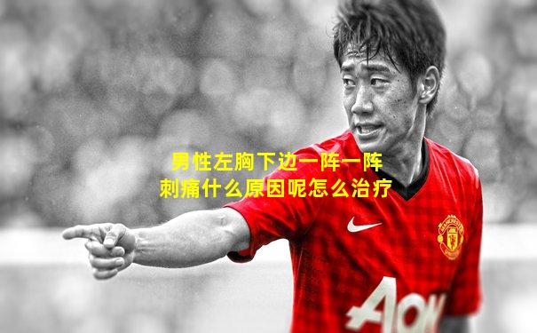 男性左胸下边一阵一阵刺痛什么原因呢怎么治疗