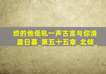 绞的他低吼一声古言与你清晨日暮_第五十五章_北倾_