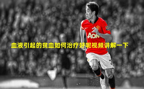 血液引起的贫血如何治疗好呢视频讲解一下