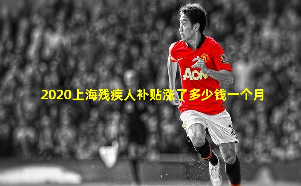 2020上海残疾人补贴涨了多少钱一个月