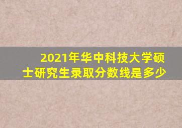 2021年华中科技大学硕士研究生录取分数线是多少