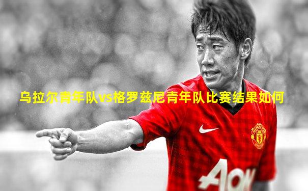乌拉尔青年队vs格罗兹尼青年队比赛结果如何