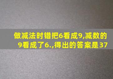 做减法时错把6看成9,减数的9看成了6.,得出的答案是37
