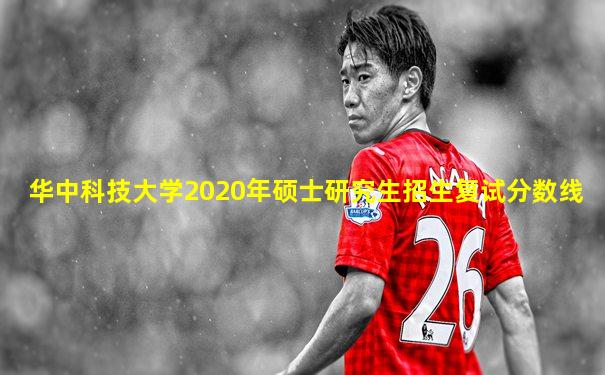 华中科技大学2020年硕士研究生招生复试分数线