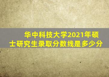 华中科技大学2021年硕士研究生录取分数线是多少分