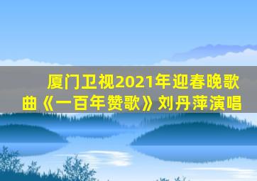 厦门卫视2021年迎春晚歌曲《一百年赞歌》刘丹萍演唱
