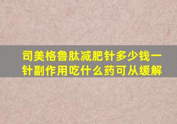 司美格鲁肽减肥针多少钱一针副作用吃什么药可从缓解