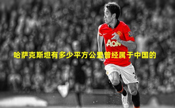 哈萨克斯坦有多少平方公里曾经属于中国的