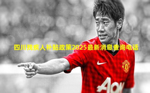 四川残疾人补贴政策2025最新消息查询电话