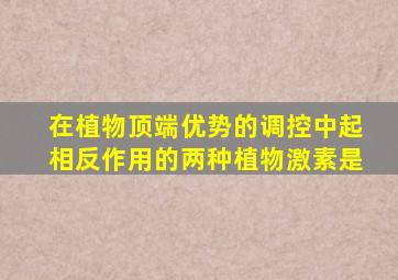在植物顶端优势的调控中起相反作用的两种植物激素是