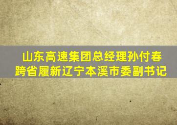 山东高速集团总经理孙付春跨省履新辽宁本溪市委副书记
