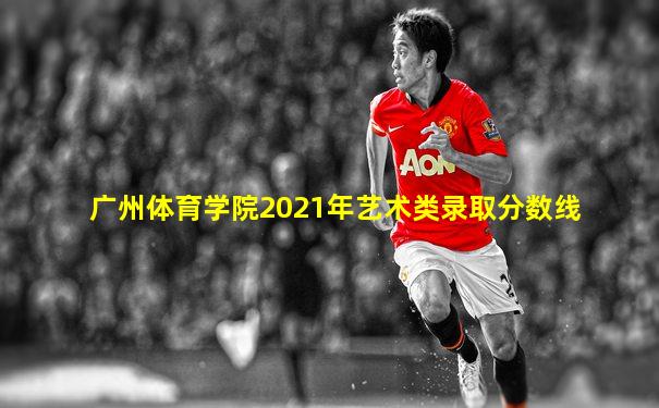 广州体育学院2021年艺术类录取分数线