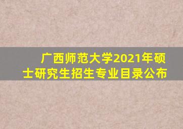 广西师范大学2021年硕士研究生招生专业目录公布
