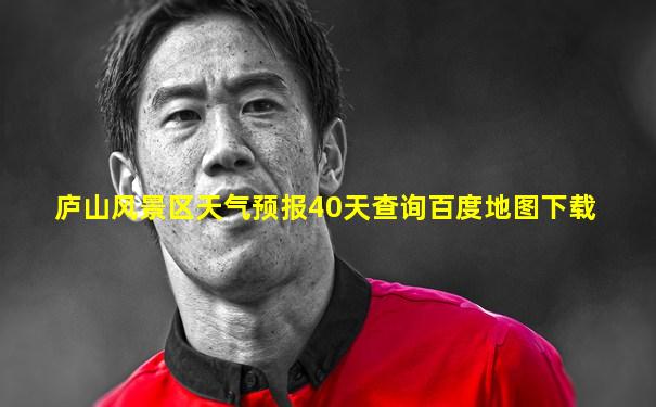 庐山风景区天气预报40天查询百度地图下载