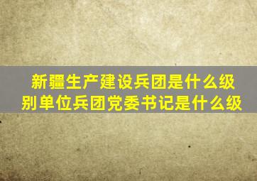 新疆生产建设兵团是什么级别单位兵团党委书记是什么级