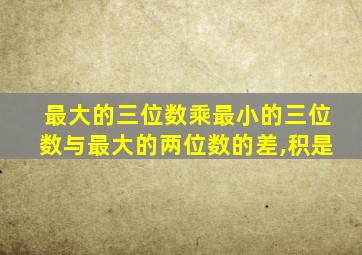 最大的三位数乘最小的三位数与最大的两位数的差,积是