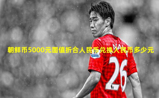 朝鲜币5000元面值折合人民币兑换人民币多少元