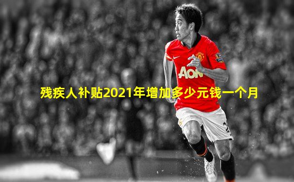 残疾人补贴2021年增加多少元钱一个月
