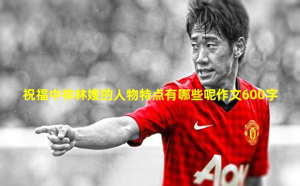 祝福中祥林嫂的人物特点有哪些呢作文600字
