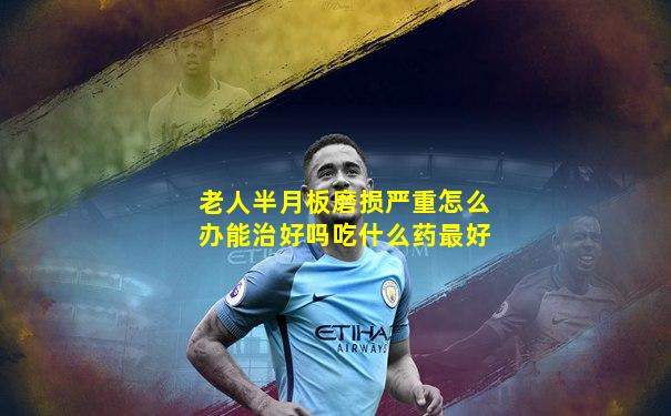老人半月板磨损严重怎么办能治好吗吃什么药最好