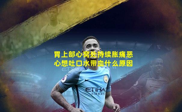 胃上部心窝处持续胀痛恶心想吐口水带血什么原因