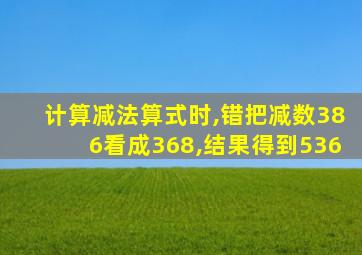 计算减法算式时,错把减数386看成368,结果得到536