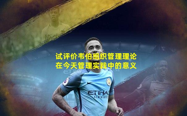试评价韦伯组织管理理论在今天管理实践中的意义