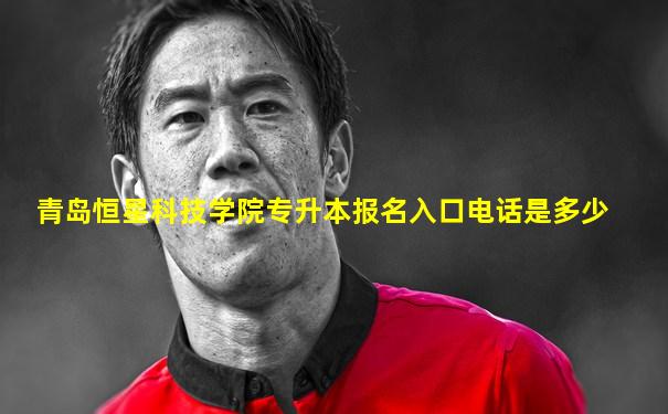 青岛恒星科技学院专升本报名入口电话是多少
